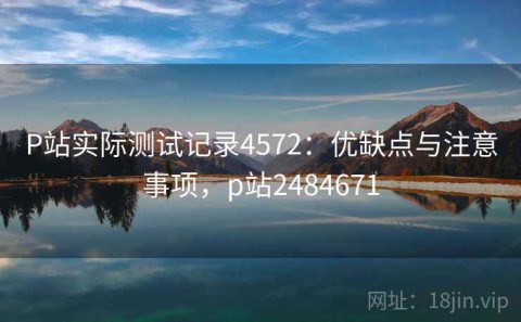 P站实际测试记录4572：优缺点与注意事项，p站2484671