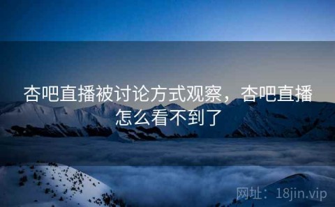 杏吧直播被讨论方式观察，杏吧直播怎么看不到了
