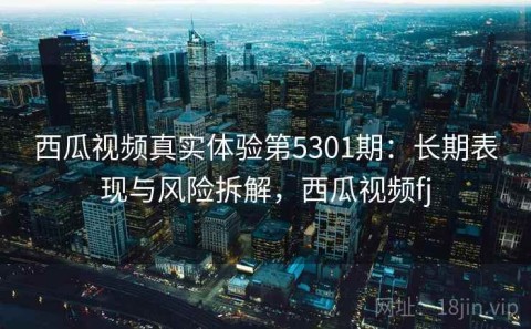 西瓜视频真实体验第5301期：长期表现与风险拆解，西瓜视频fj