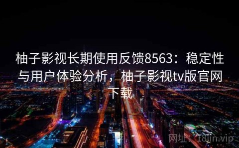 柚子影视长期使用反馈8563：稳定性与用户体验分析，柚子影视tv版官网下载