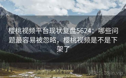 樱桃视频平台现状复盘5624：哪些问题最容易被忽略，樱桃视频是不是下架了