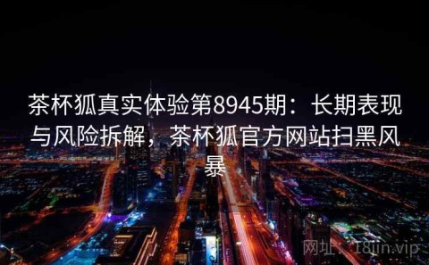 茶杯狐真实体验第8945期：长期表现与风险拆解，茶杯狐官方网站扫黑风暴