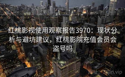 红桃影视使用观察报告3970：现状分析与避坑建议，红桃影院充值会员会盗号吗