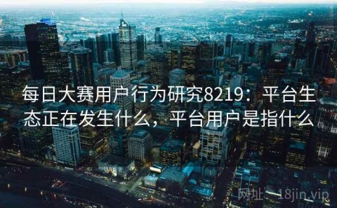 每日大赛用户行为研究8219：平台生态正在发生什么，平台用户是指什么