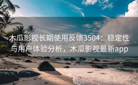 木瓜影视长期使用反馈3504：稳定性与用户体验分析，木瓜影视最新app