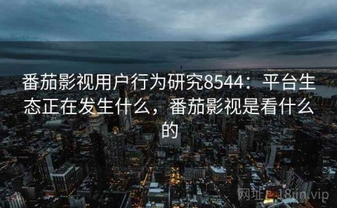 番茄影视用户行为研究8544：平台生态正在发生什么，番茄影视是看什么的