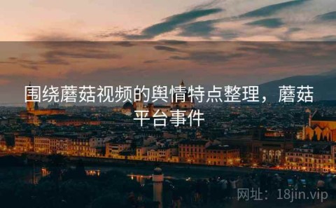 围绕蘑菇视频的舆情特点整理，蘑菇平台事件