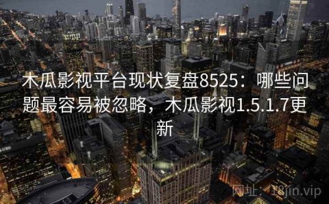 木瓜影视平台现状复盘8525：哪些问题最容易被忽略，木瓜影视1.5.1.7更新