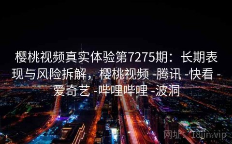 樱桃视频真实体验第7275期：长期表现与风险拆解，樱桃视频 -腾讯 -快看 -爱奇艺 -哔哩哔哩 -波洞