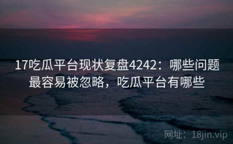 17吃瓜平台现状复盘4242：哪些问题最容易被忽略，吃瓜平台有哪些