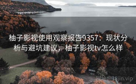 柚子影视使用观察报告9357：现状分析与避坑建议，柚子影视tv怎么样