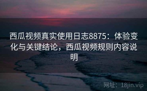 西瓜视频真实使用日志8875：体验变化与关键结论，西瓜视频规则内容说明