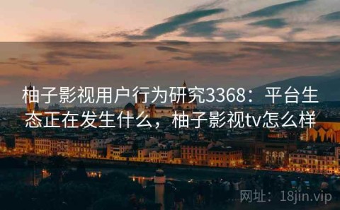 柚子影视用户行为研究3368：平台生态正在发生什么，柚子影视tv怎么样