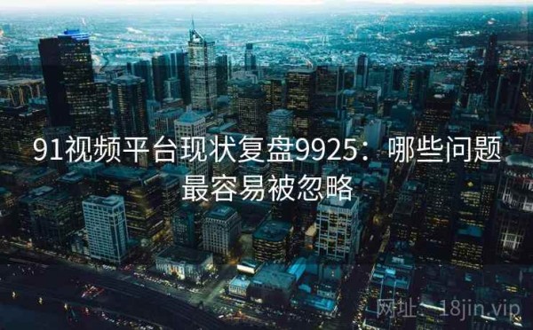 91视频平台现状复盘9925：哪些问题最容易被忽略