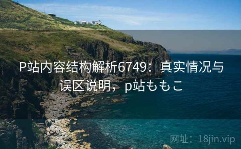 P站内容结构解析6749：真实情况与误区说明，p站ももこ