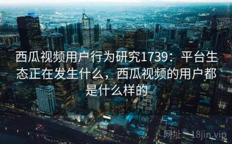 西瓜视频用户行为研究1739：平台生态正在发生什么，西瓜视频的用户都是什么样的