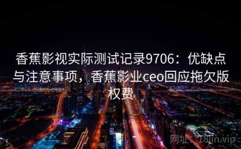 香蕉影视实际测试记录9706：优缺点与注意事项，香蕉影业ceo回应拖欠版权费