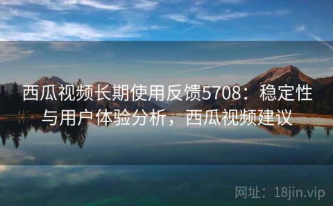 西瓜视频长期使用反馈5708：稳定性与用户体验分析，西瓜视频建议