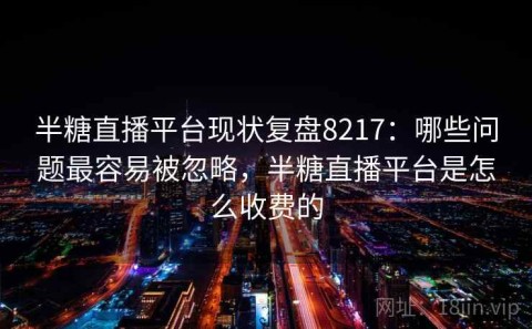 半糖直播平台现状复盘8217：哪些问题最容易被忽略，半糖直播平台是怎么收费的