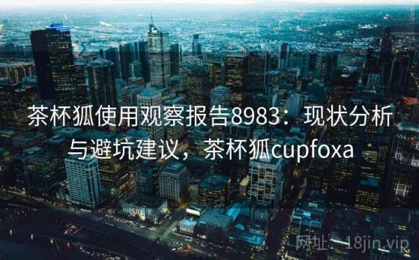 茶杯狐使用观察报告8983：现状分析与避坑建议，茶杯狐cupfoxa