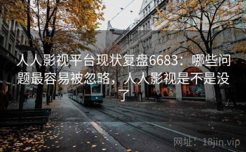 人人影视平台现状复盘6683：哪些问题最容易被忽略，人人影视是不是没了
