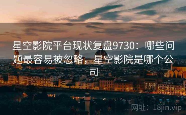 星空影院平台现状复盘9730：哪些问题最容易被忽略，星空影院是哪个公司
