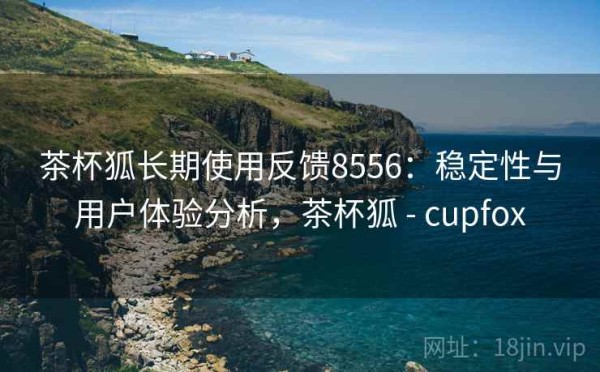 茶杯狐长期使用反馈8556：稳定性与用户体验分析，茶杯狐 - cupfox