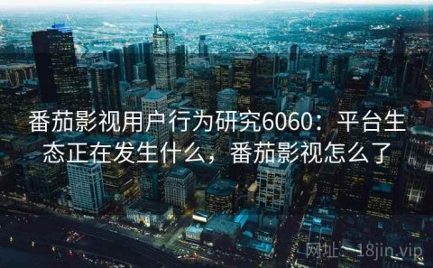 番茄影视用户行为研究6060：平台生态正在发生什么，番茄影视怎么了