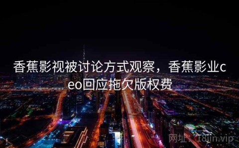 香蕉影视被讨论方式观察，香蕉影业ceo回应拖欠版权费