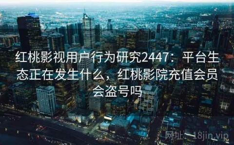 红桃影视用户行为研究2447：平台生态正在发生什么，红桃影院充值会员会盗号吗