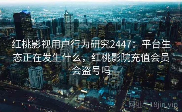 红桃影视用户行为研究2447：平台生态正在发生什么，红桃影院充值会员会盗号吗