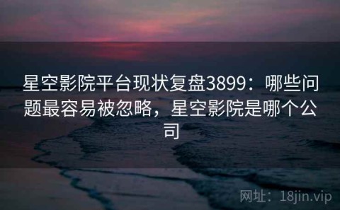 星空影院平台现状复盘3899：哪些问题最容易被忽略，星空影院是哪个公司