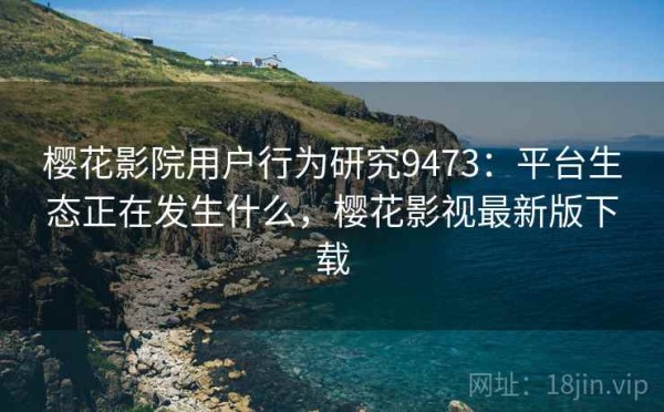 樱花影院用户行为研究9473：平台生态正在发生什么，樱花影视最新版下载