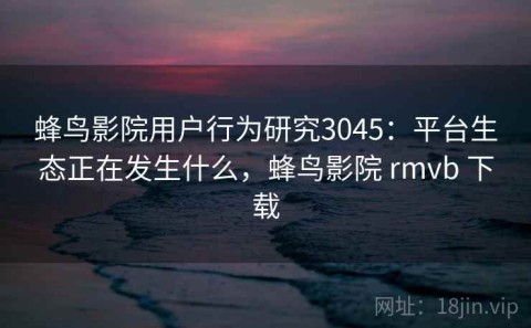 蜂鸟影院用户行为研究3045：平台生态正在发生什么，蜂鸟影院 rmvb 下载