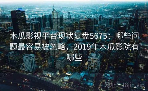 木瓜影视平台现状复盘5675：哪些问题最容易被忽略，2019年木瓜影院有哪些