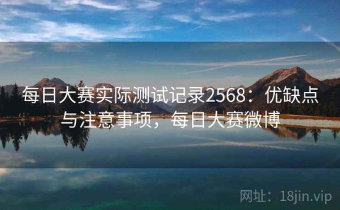 每日大赛实际测试记录2568：优缺点与注意事项，每日大赛微博