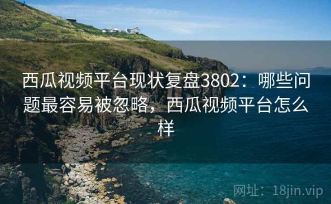 西瓜视频平台现状复盘3802：哪些问题最容易被忽略，西瓜视频平台怎么样