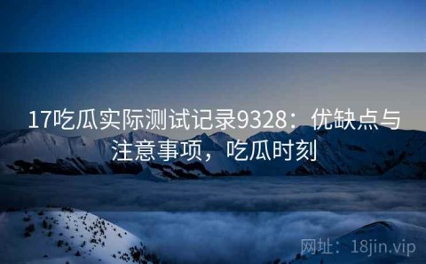 17吃瓜实际测试记录9328：优缺点与注意事项，吃瓜时刻