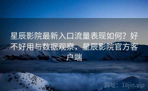 星辰影院最新入口流量表现如何？好不好用与数据观察，星辰影院官方客户端