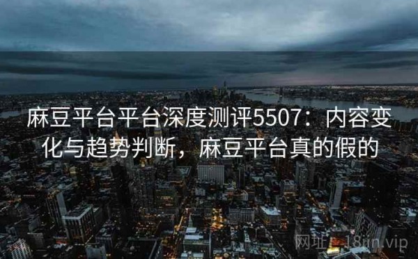 麻豆平台平台深度测评5507：内容变化与趋势判断，麻豆平台真的假的