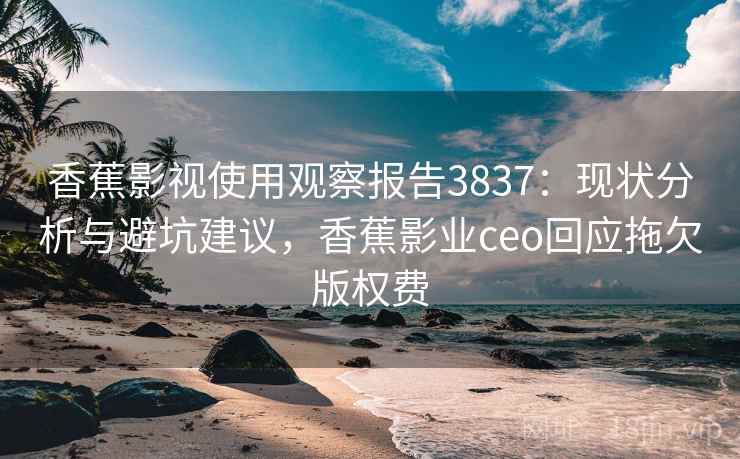 香蕉影视使用观察报告3837：现状分析与避坑建议，香蕉影业ceo回应拖欠版权费
