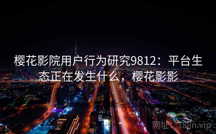 樱花影院用户行为研究9812：平台生态正在发生什么，樱花影影