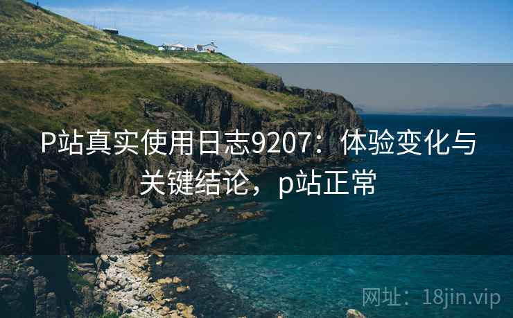 P站真实使用日志9207：体验变化与关键结论，p站正常