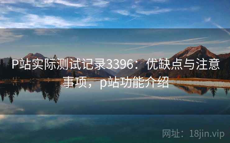 P站实际测试记录3396：优缺点与注意事项，p站功能介绍