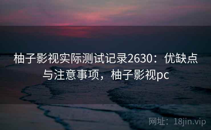 柚子影视实际测试记录2630:优缺点与注意事项,柚子影视pc 柚子影视实际测试记录2630:优缺点与注意事项,柚子影视pc