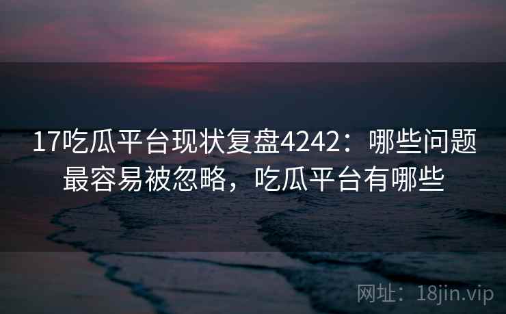 17吃瓜平台现状复盘4242：哪些问题最容易被忽略，吃瓜平台有哪些