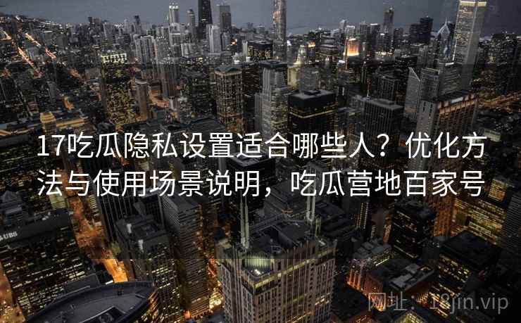 17吃瓜隐私设置适合哪些人？优化方法与使用场景说明，吃瓜营地百家号