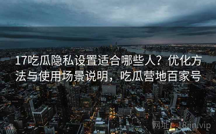 17吃瓜隐私设置适合哪些人？优化方法与使用场景说明，吃瓜营地百家号