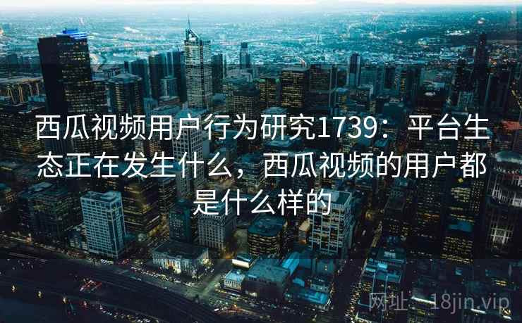 西瓜视频用户行为研究1739:平台生态正在发生什么,西瓜视频的用户都是什么样的 西瓜视频用户行为研究1739:平台生态正在发生什么,西瓜视频的用户都是什么样的