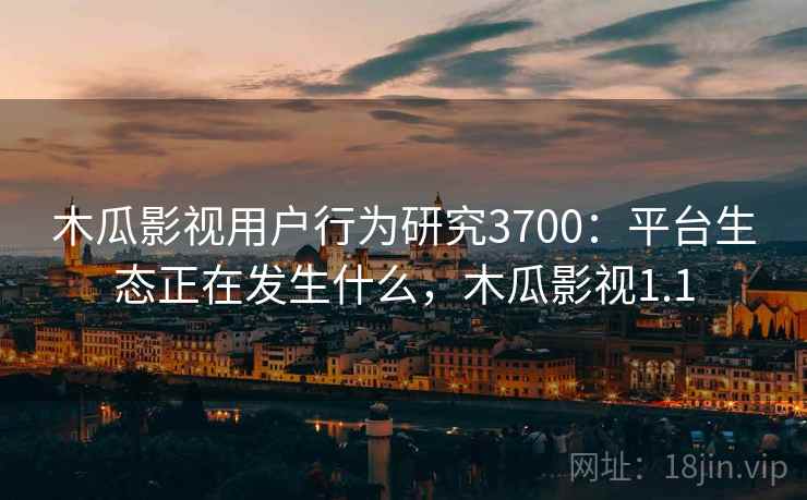 木瓜影视用户行为研究3700:平台生态正在发生什么,木瓜影视1.1 木瓜影视用户行为研究3700:平台生态正在发生什么,木瓜影视1.1